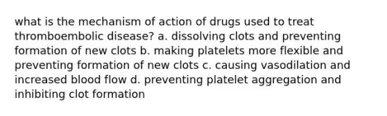 what is the mechanism of action of drugs used to treat thromboembolic disease? a. dissolving clots and preventing formation of new clots b. making platelets more flexible and preventing formation of new clots c. causing vasodilation and increased blood flow d. preventing platelet aggregation and inhibiting clot formation