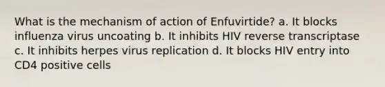 What is the mechanism of action of Enfuvirtide? a. It blocks influenza virus uncoating b. It inhibits HIV reverse transcriptase c. It inhibits herpes virus replication d. It blocks HIV entry into CD4 positive cells