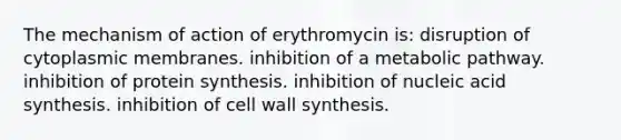 The mechanism of action of erythromycin is: disruption of cytoplasmic membranes. inhibition of a metabolic pathway. inhibition of <a href='https://www.questionai.com/knowledge/kVyphSdCnD-protein-synthesis' class='anchor-knowledge'>protein synthesis</a>. inhibition of nucleic acid synthesis. inhibition of cell wall synthesis.