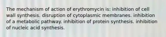 The mechanism of action of erythromycin is: inhibition of cell wall synthesis. disruption of cytoplasmic membranes. inhibition of a metabolic pathway. inhibition of <a href='https://www.questionai.com/knowledge/kVyphSdCnD-protein-synthesis' class='anchor-knowledge'>protein synthesis</a>. inhibition of nucleic acid synthesis.