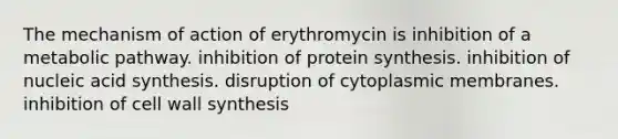 The mechanism of action of erythromycin is inhibition of a metabolic pathway. inhibition of protein synthesis. inhibition of nucleic acid synthesis. disruption of cytoplasmic membranes. inhibition of cell wall synthesis