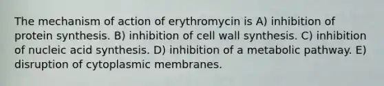 The mechanism of action of erythromycin is A) inhibition of protein synthesis. B) inhibition of cell wall synthesis. C) inhibition of nucleic acid synthesis. D) inhibition of a metabolic pathway. E) disruption of cytoplasmic membranes.