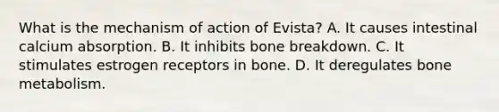 What is the mechanism of action of Evista? A. It causes intestinal calcium absorption. B. It inhibits bone breakdown. C. It stimulates estrogen receptors in bone. D. It deregulates bone metabolism.