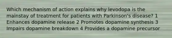 Which mechanism of action explains why levodopa is the mainstay of treatment for patients with Parkinson's disease? 1 Enhances dopamine release 2 Promotes dopamine synthesis 3 Impairs dopamine breakdown 4 Provides a dopamine precursor