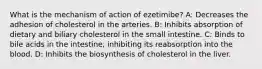 What is the mechanism of action of ezetimibe? A: Decreases the adhesion of cholesterol in the arteries. B: Inhibits absorption of dietary and biliary cholesterol in the small intestine. C: Binds to bile acids in the intestine, inhibiting its reabsorption into the blood. D: Inhibits the biosynthesis of cholesterol in the liver.