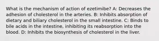 What is the mechanism of action of ezetimibe? A: Decreases the adhesion of cholesterol in the arteries. B: Inhibits absorption of dietary and biliary cholesterol in the small intestine. C: Binds to bile acids in the intestine, inhibiting its reabsorption into the blood. D: Inhibits the biosynthesis of cholesterol in the liver.