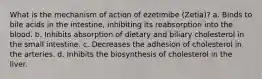 What is the mechanism of action of ezetimibe (Zetia)? a. Binds to bile acids in the intestine, inhibiting its reabsorption into the blood. b. Inhibits absorption of dietary and biliary cholesterol in the small intestine. c. Decreases the adhesion of cholesterol in the arteries. d. Inhibits the biosynthesis of cholesterol in the liver.