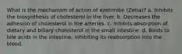 What is the mechanism of action of ezetimibe (Zetia)? a. Inhibits the biosynthesis of cholesterol in the liver. b. Decreases the adhesion of cholesterol in the arteries. c. Inhibits absorption of dietary and biliary cholesterol in the small intestine. d. Binds to bile acids in the intestine, inhibiting its reabsorption into the blood.