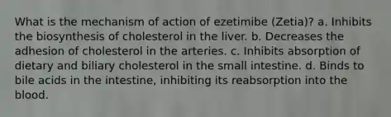 What is the mechanism of action of ezetimibe (Zetia)? a. Inhibits the biosynthesis of cholesterol in the liver. b. Decreases the adhesion of cholesterol in the arteries. c. Inhibits absorption of dietary and biliary cholesterol in the small intestine. d. Binds to bile acids in the intestine, inhibiting its reabsorption into the blood.