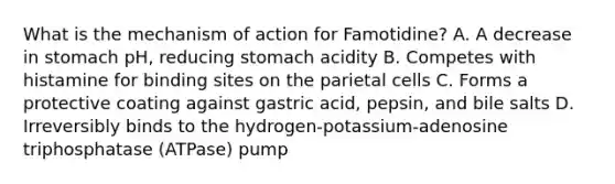 What is the mechanism of action for Famotidine? A. A decrease in stomach pH, reducing stomach acidity B. Competes with histamine for binding sites on the parietal cells C. Forms a protective coating against gastric acid, pepsin, and bile salts D. Irreversibly binds to the hydrogen-potassium-adenosine triphosphatase (ATPase) pump