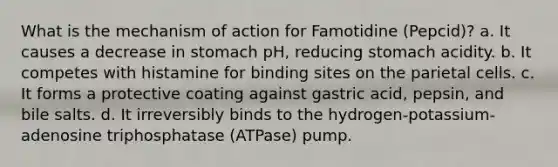 What is the mechanism of action for Famotidine (Pepcid)? a. It causes a decrease in stomach pH, reducing stomach acidity. b. It competes with histamine for binding sites on the parietal cells. c. It forms a protective coating against gastric acid, pepsin, and bile salts. d. It irreversibly binds to the hydrogen-potassium-adenosine triphosphatase (ATPase) pump.