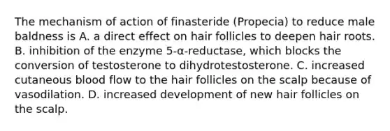 The mechanism of action of finasteride (Propecia) to reduce male baldness is A. a direct effect on hair follicles to deepen hair roots. B. inhibition of the enzyme 5-α-reductase, which blocks the conversion of testosterone to dihydrotestosterone. C. increased cutaneous blood flow to the hair follicles on the scalp because of vasodilation. D. increased development of new hair follicles on the scalp.