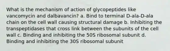 What is the mechanism of action of glycopeptides like vancomycin and dalbavancin? a. Bind to terminal D-ala-D-ala chain on the cell wall causing structural damage b. Inhibiting the transpeptidases that cross link between the subunits of the cell wall c. Binding and inhibiting the 50S ribosomal subunit d. Binding and inhibiting the 30S ribosomal subunit