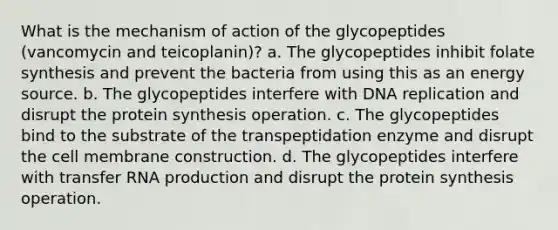 What is the mechanism of action of the glycopeptides (vancomycin and teicoplanin)? a. The glycopeptides inhibit folate synthesis and prevent the bacteria from using this as an energy source. b. The glycopeptides interfere with DNA replication and disrupt the protein synthesis operation. c. The glycopeptides bind to the substrate of the transpeptidation enzyme and disrupt the cell membrane construction. d. The glycopeptides interfere with transfer RNA production and disrupt the protein synthesis operation.