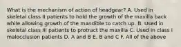 What is the mechanism of action of headgear? A. Used in skeletal class II patients to hold the growth of the maxilla back while allowing growth of the mandible to catch up. B. Used in skeletal class III patients to protract the maxilla C. Used in class I malocclusion patients D. A and B E. B and C F. All of the above