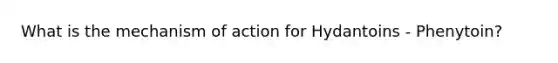 What is the mechanism of action for Hydantoins - Phenytoin?