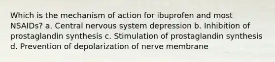 Which is the mechanism of action for ibuprofen and most NSAIDs? a. Central nervous system depression b. Inhibition of prostaglandin synthesis c. Stimulation of prostaglandin synthesis d. Prevention of depolarization of nerve membrane