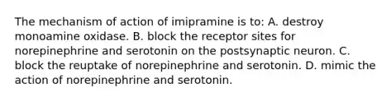 The mechanism of action of imipramine is to: A. destroy monoamine oxidase. B. block the receptor sites for norepinephrine and serotonin on the postsynaptic neuron. C. block the reuptake of norepinephrine and serotonin. D. mimic the action of norepinephrine and serotonin.