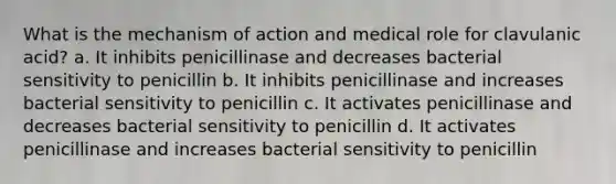 What is the mechanism of action and medical role for clavulanic acid? a. It inhibits penicillinase and decreases bacterial sensitivity to penicillin b. It inhibits penicillinase and increases bacterial sensitivity to penicillin c. It activates penicillinase and decreases bacterial sensitivity to penicillin d. It activates penicillinase and increases bacterial sensitivity to penicillin