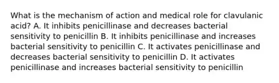 What is the mechanism of action and medical role for clavulanic acid? A. It inhibits penicillinase and decreases bacterial sensitivity to penicillin B. It inhibits penicillinase and increases bacterial sensitivity to penicillin C. It activates penicillinase and decreases bacterial sensitivity to penicillin D. It activates penicillinase and increases bacterial sensitivity to penicillin