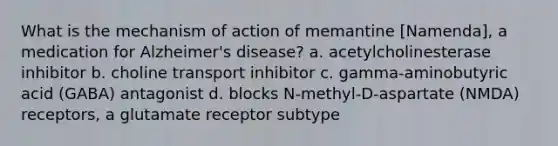 What is the mechanism of action of memantine [Namenda], a medication for Alzheimer's disease? a. acetylcholinesterase inhibitor b. choline transport inhibitor c. gamma-aminobutyric acid (GABA) antagonist d. blocks N-methyl-D-aspartate (NMDA) receptors, a glutamate receptor subtype