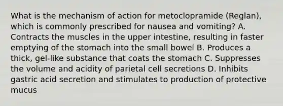 What is the mechanism of action for metoclopramide (Reglan), which is commonly prescribed for nausea and vomiting? A. Contracts the muscles in the upper intestine, resulting in faster emptying of the stomach into the small bowel B. Produces a thick, gel-like substance that coats the stomach C. Suppresses the volume and acidity of parietal cell secretions D. Inhibits gastric acid secretion and stimulates to production of protective mucus