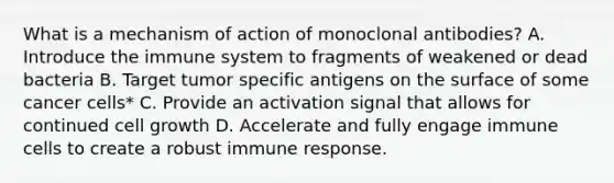 What is a mechanism of action of monoclonal antibodies? A. Introduce the immune system to fragments of weakened or dead bacteria B. Target tumor specific antigens on the surface of some cancer cells* C. Provide an activation signal that allows for continued cell growth D. Accelerate and fully engage immune cells to create a robust immune response.