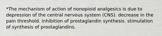 *The mechanism of action of nonopioid analgesics is due to depression of the central nervous system (CNS). decrease in the pain threshold. inhibition of prostaglandin synthesis. stimulation of synthesis of prostaglandins.