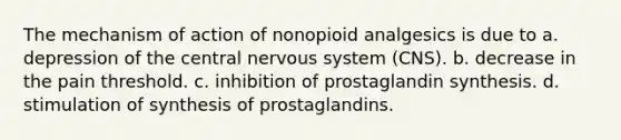 The mechanism of action of nonopioid analgesics is due to a. depression of the central nervous system (CNS). b. decrease in the pain threshold. c. inhibition of prostaglandin synthesis. d. stimulation of synthesis of prostaglandins.