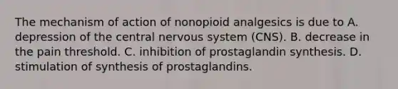 The mechanism of action of nonopioid analgesics is due to A. depression of the central nervous system (CNS). B. decrease in the pain threshold. C. inhibition of prostaglandin synthesis. D. stimulation of synthesis of prostaglandins.