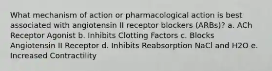 What mechanism of action or pharmacological action is best associated with angiotensin II receptor blockers (ARBs)? a. ACh Receptor Agonist b. Inhibits Clotting Factors c. Blocks Angiotensin II Receptor d. Inhibits Reabsorption NaCl and H2O e. Increased Contractility