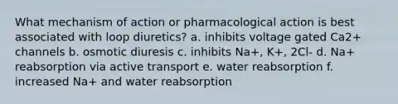 What mechanism of action or pharmacological action is best associated with loop diuretics? a. inhibits voltage gated Ca2+ channels b. osmotic diuresis c. inhibits Na+, K+, 2Cl- d. Na+ reabsorption via active transport e. water reabsorption f. increased Na+ and water reabsorption