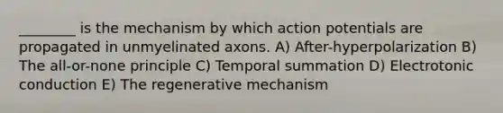 ________ is the mechanism by which action potentials are propagated in unmyelinated axons. A) After-hyperpolarization B) The all-or-none principle C) Temporal summation D) Electrotonic conduction E) The regenerative mechanism