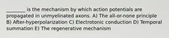 ________ is the mechanism by which action potentials are propagated in unmyelinated axons. A) The all-or-none principle B) After-hyperpolarization C) Electrotonic conduction D) Temporal summation E) The regenerative mechanism