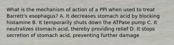 What is the mechanism of action of a PPI when used to treat Barrett's esophagus? A. It decreases stomach acid by blocking histamine B. It temporarily shuts down the ATPase pump C. It neutralizes stomach acid, thereby providing relief D. It stops secretion of stomach acid, preventing further damage