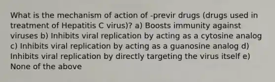 What is the mechanism of action of -previr drugs (drugs used in treatment of Hepatitis C virus)? a) Boosts immunity against viruses b) Inhibits viral replication by acting as a cytosine analog c) Inhibits viral replication by acting as a guanosine analog d) Inhibits viral replication by directly targeting the virus itself e) None of the above