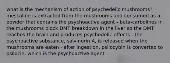 what is the mechanism of action of psychedelic mushrooms? - mescaline is extracted from the mushrooms and consumed as a powder that contains the psychoactive agent - beta-carbolines in the mushrooms block DMT breakdown in the liver so the DMT reaches the brain and produces psychedelic effects - the psychoactive substance, salvinorin A, is released when the mushrooms are eaten - after ingestion, psilocybin is converted to psilocin, which is the psychoactive agent