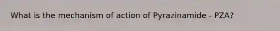 What is the mechanism of action of Pyrazinamide - PZA?