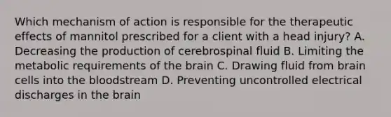 Which mechanism of action is responsible for the therapeutic effects of mannitol prescribed for a client with a head injury? A. Decreasing the production of cerebrospinal fluid B. Limiting the metabolic requirements of the brain C. Drawing fluid from brain cells into the bloodstream D. Preventing uncontrolled electrical discharges in the brain