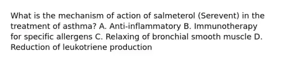 What is the mechanism of action of salmeterol (Serevent) in the treatment of asthma? A. Anti-inflammatory B. Immunotherapy for specific allergens C. Relaxing of bronchial smooth muscle D. Reduction of leukotriene production