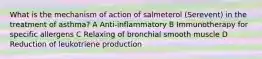 What is the mechanism of action of salmeterol (Serevent) in the treatment of asthma? A Anti-inflammatory B Immunotherapy for specific allergens C Relaxing of bronchial smooth muscle D Reduction of leukotriene production