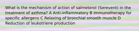 What is the mechanism of action of salmeterol (Serevent) in the treatment of asthma? A Anti-inflammatory B Immunotherapy for specific allergens C Relaxing of bronchial smooth muscle D Reduction of leukotriene production