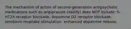 The mechanism of action of second-generation antipsychotic medications such as aripiprazole (Abilify) does NOT include: 5-HT2A receptor blockade. dopamine D2 receptor blockade. serotonin reuptake stimulation. enhanced dopamine release.