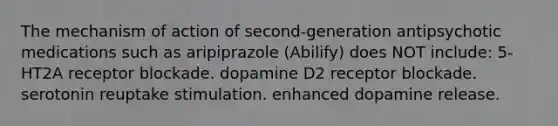 The mechanism of action of second-generation antipsychotic medications such as aripiprazole (Abilify) does NOT include: 5-HT2A receptor blockade. dopamine D2 receptor blockade. serotonin reuptake stimulation. enhanced dopamine release.