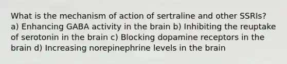 What is the mechanism of action of sertraline and other SSRIs? a) Enhancing GABA activity in the brain b) Inhibiting the reuptake of serotonin in the brain c) Blocking dopamine receptors in the brain d) Increasing norepinephrine levels in the brain