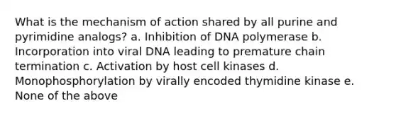 What is the mechanism of action shared by all purine and pyrimidine analogs? a. Inhibition of DNA polymerase b. Incorporation into viral DNA leading to premature chain termination c. Activation by host cell kinases d. Monophosphorylation by virally encoded thymidine kinase e. None of the above