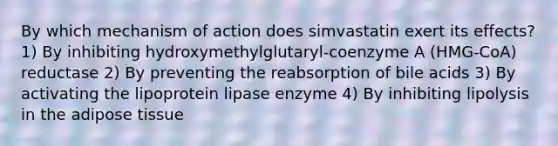 By which mechanism of action does simvastatin exert its effects? 1) By inhibiting hydroxymethylglutaryl-coenzyme A (HMG-CoA) reductase 2) By preventing the reabsorption of bile acids 3) By activating the lipoprotein lipase enzyme 4) By inhibiting lipolysis in the adipose tissue