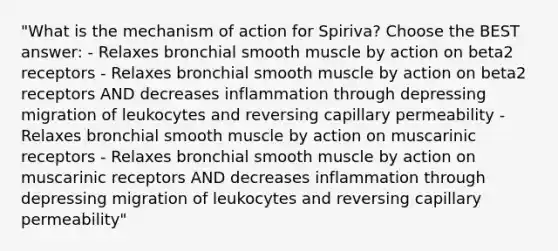 "What is the mechanism of action for Spiriva? Choose the BEST answer: - Relaxes bronchial smooth muscle by action on beta2 receptors - Relaxes bronchial smooth muscle by action on beta2 receptors AND decreases inflammation through depressing migration of leukocytes and reversing capillary permeability - Relaxes bronchial smooth muscle by action on muscarinic receptors - Relaxes bronchial smooth muscle by action on muscarinic receptors AND decreases inflammation through depressing migration of leukocytes and reversing capillary permeability"