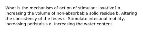 What is the mechanism of action of stimulant laxative? a. Increasing the volume of non-absorbable solid residue b. Altering the consistency of the feces c. Stimulate intestinal motility, increasing peristalsis d. Increasing the water content