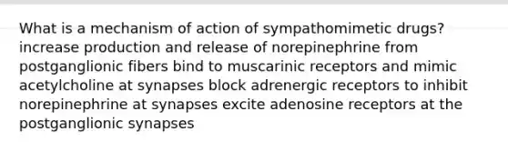 What is a mechanism of action of sympathomimetic drugs? increase production and release of norepinephrine from postganglionic fibers bind to muscarinic receptors and mimic acetylcholine at synapses block adrenergic receptors to inhibit norepinephrine at synapses excite adenosine receptors at the postganglionic synapses